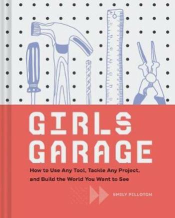 Girls Garage: How to Use Any Tool, Tackle Any Project, and Build the World You Want to See - Emily Pilloton