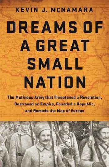 Dreams of a Great Small Nation : The Mutinous Army that Threatened a Revolution, Destroyed an Empire, Founded a Republic, and Remade the Map of Europe