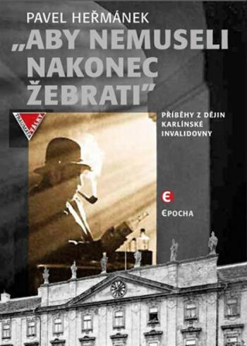 Aby nemusel nakonec žebrati - Příběhy z dějin karlínské Invalidovny - Pavel Heřmánek