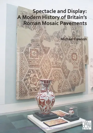 Spectacle and Display: A Modern History of Britainâ€™s Roman Mosaic Pavements - Michael Dawson