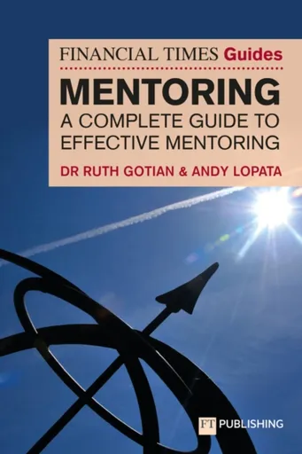 The Financial Times Guide to Mentoring: A complete guide to effective mentoring - Andy Lopata, Ruth Gotian