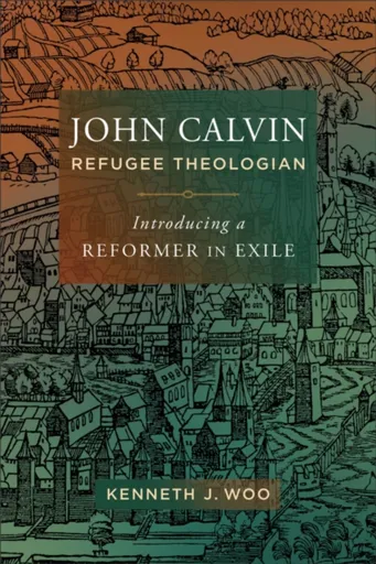 John Calvin, Refugee Theologian - Kenneth J. Woo