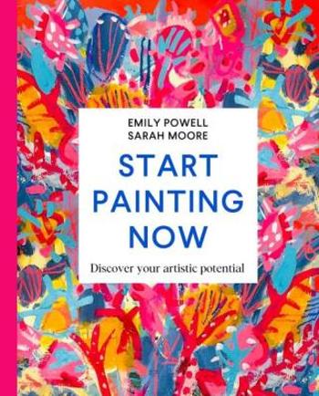 Start Painting Now: Discover Your Artistic Potential - Emily Powell, Sarah Moore