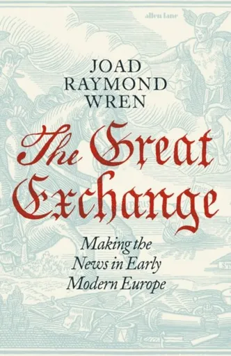 The Great Exchange: Making the News in Early Modern Europe - Joad Raymond Wren